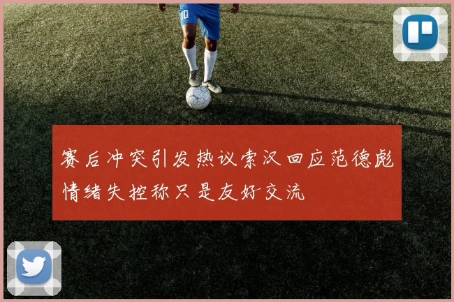 赛后冲突引发热议索汉回应范德彪情绪失控称只是友好交流