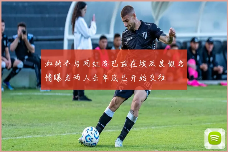 加纳乔与网红洛巴兹在埃及度假恋情曝光两人去年底已开始交往