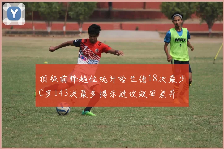 顶级前锋越位统计哈兰德18次最少C罗143次最多揭示进攻效率差异