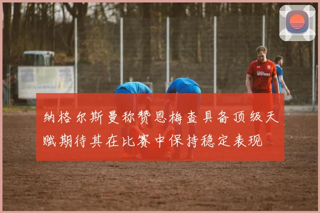 纳格尔斯曼称赞恩梅查具备顶级天赋期待其在比赛中保持稳定表现