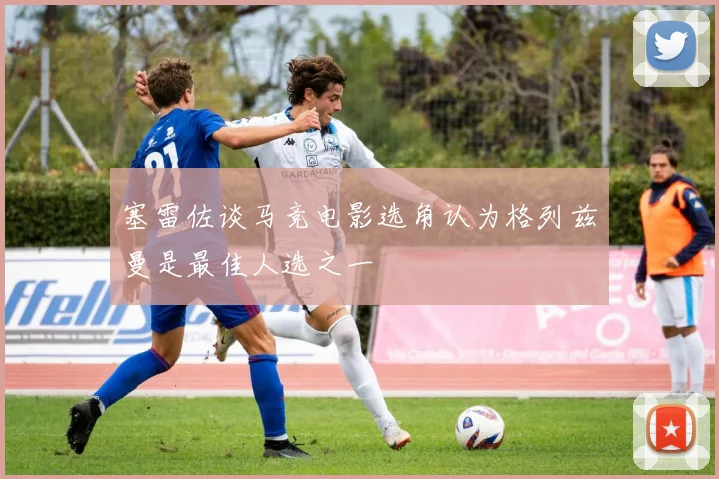 塞雷佐谈马竞电影选角认为格列兹曼是最佳人选之一