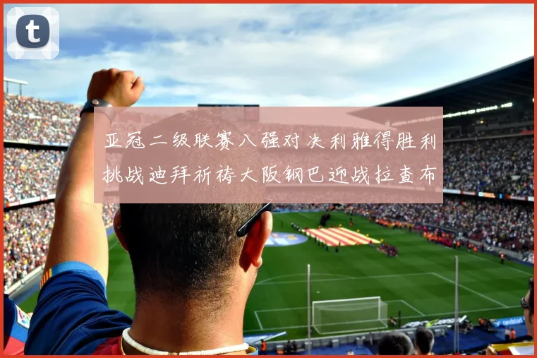 亚冠二级联赛八强对决利雅得胜利挑战迪拜祈祷大阪钢巴迎战拉查布里府