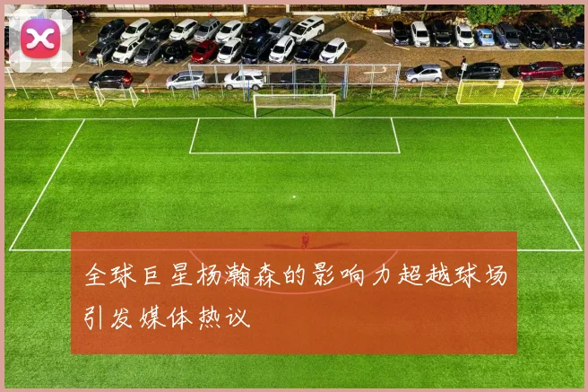 全球巨星杨瀚森的影响力超越球场引发媒体热议