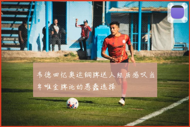 韦德回忆奥运铜牌送人经历感叹当年唯金牌论的愚蠢选择