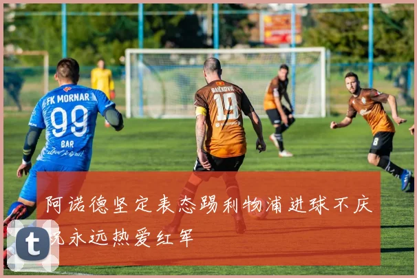 阿诺德坚定表态踢利物浦进球不庆祝永远热爱红军