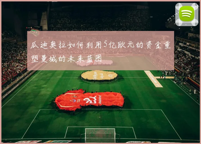 瓜迪奥拉如何利用5亿欧元的资金重塑曼城的未来蓝图