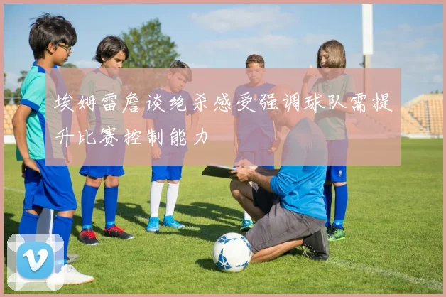埃姆雷詹谈绝杀感受强调球队需提升比赛控制能力