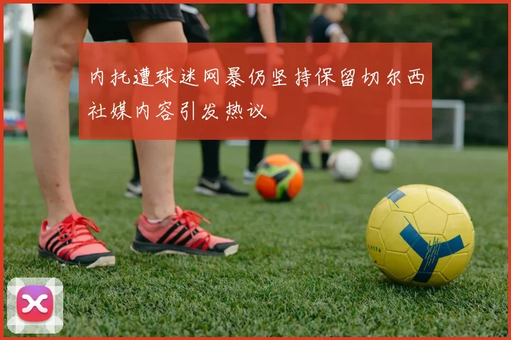 内托遭球迷网暴仍坚持保留切尔西社媒内容引发热议