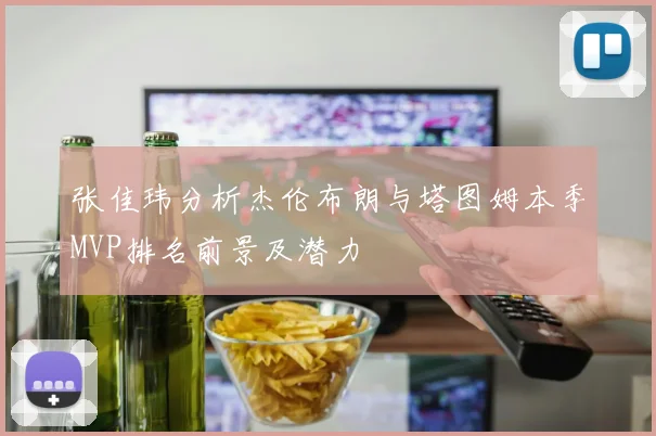 张佳玮分析杰伦布朗与塔图姆本季MVP排名前景及潜力