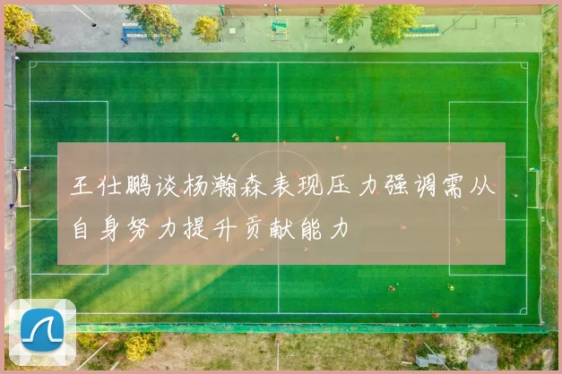 王仕鹏谈杨瀚森表现压力强调需从自身努力提升贡献能力
