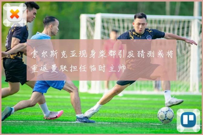 索尔斯克亚现身柴郡引发猜测或将重返曼联担任临时主帅