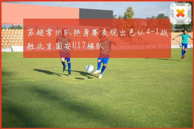 苏超常州队热身赛表现出色以4-1战胜北京国安U17梯队