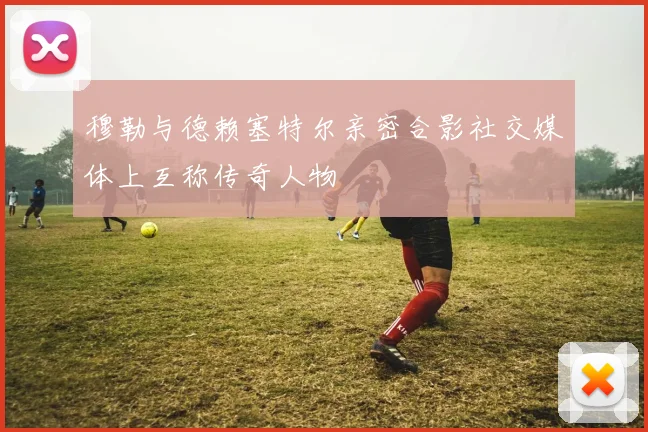 穆勒与德赖塞特尔亲密合影社交媒体上互称传奇人物