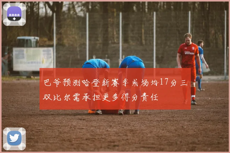 巴爷预测哈登新赛季或场均17分三双比尔需承担更多得分责任