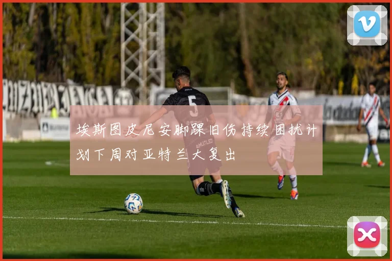 埃斯图皮尼安脚踝旧伤持续困扰计划下周对亚特兰大复出