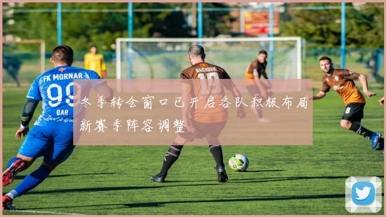 冬季转会窗口已开启各队积极布局新赛季阵容调整