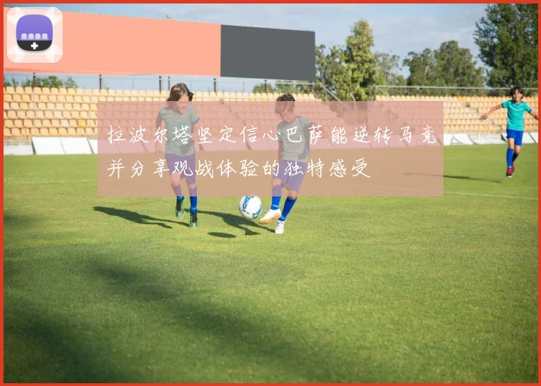 拉波尔塔坚定信心巴萨能逆转马竞并分享观战体验的独特感受