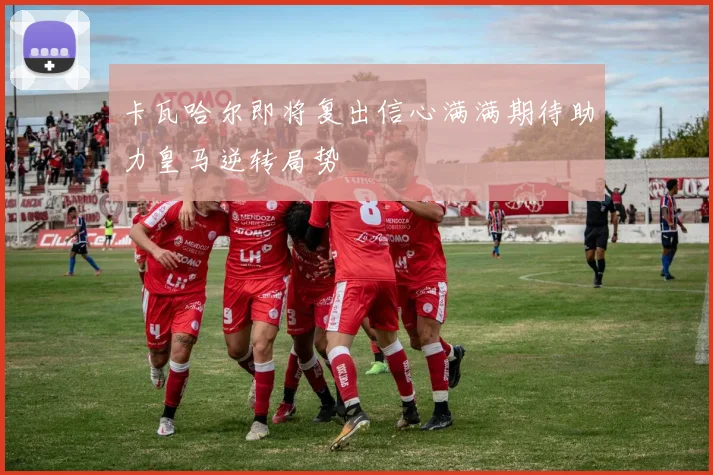 卡瓦哈尔即将复出信心满满期待助力皇马逆转局势