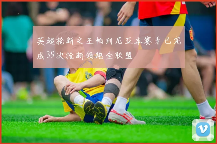英超抢断之王帕利尼亚本赛季已完成39次抢断领跑全联盟