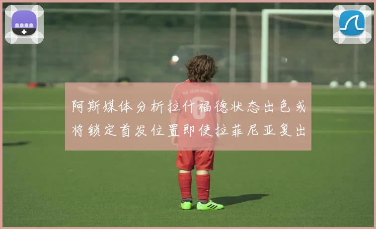 阿斯媒体分析拉什福德状态出色或将锁定首发位置即使拉菲尼亚复出