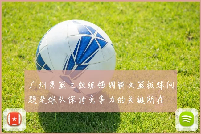 广州男篮主教练强调解决篮板球问题是球队保持竞争力的关键所在