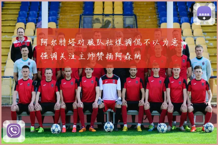 阿尔特塔对狼队社媒调侃不以为意强调关注主帅赞扬阿森纳
