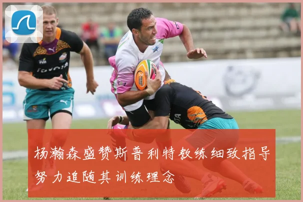 杨瀚森盛赞斯普利特教练细致指导努力追随其训练理念