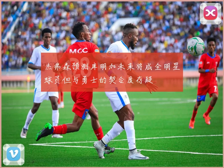杰弗森预测库明加未来将成全明星球员但与勇士的契合度存疑