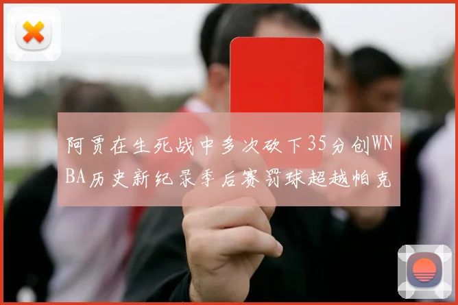 阿贾在生死战中多次砍下35分创WNBA历史新纪录季后赛罚球超越帕克荣登第五位
