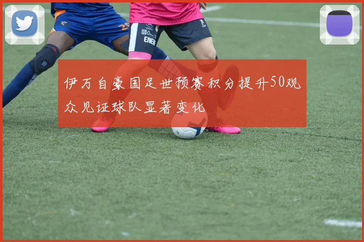 伊万自豪国足世预赛积分提升50观众见证球队显著变化