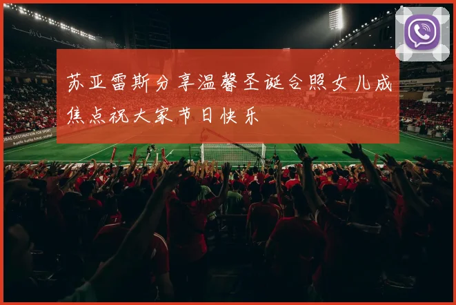 苏亚雷斯分享温馨圣诞合照女儿成焦点祝大家节日快乐