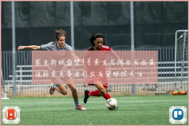 塞克斯顿盛赞4号秀克尼佩尔或成最佳新秀竞争者引发高管球探关注