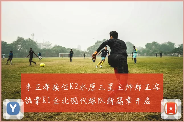 李正孝接任K2水原三星主帅郑正溶执掌K1全北现代球队新篇章开启