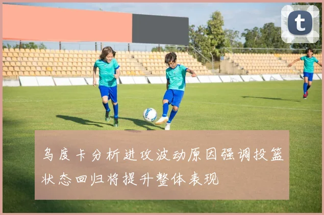乌度卡分析进攻波动原因强调投篮状态回归将提升整体表现