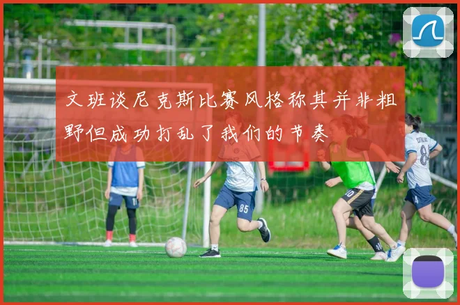 文班谈尼克斯比赛风格称其并非粗野但成功打乱了我们的节奏