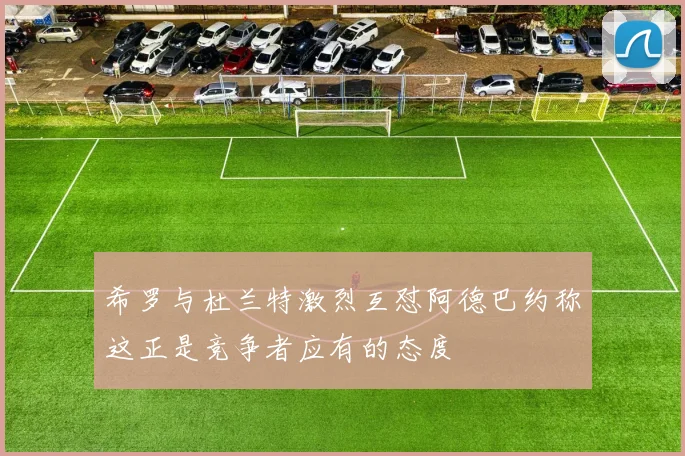 希罗与杜兰特激烈互怼阿德巴约称这正是竞争者应有的态度