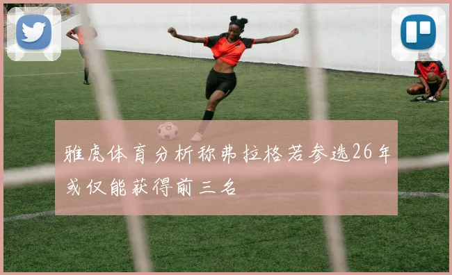 雅虎体育分析称弗拉格若参选26年或仅能获得前三名