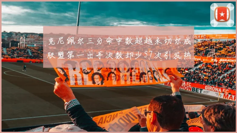 克尼佩尔三分命中数超越米切尔成联盟第一出手次数却少57次引发热议