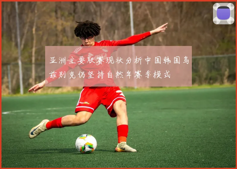 亚洲主要联赛现状分析中国韩国乌兹别克仍坚持自然年赛季模式