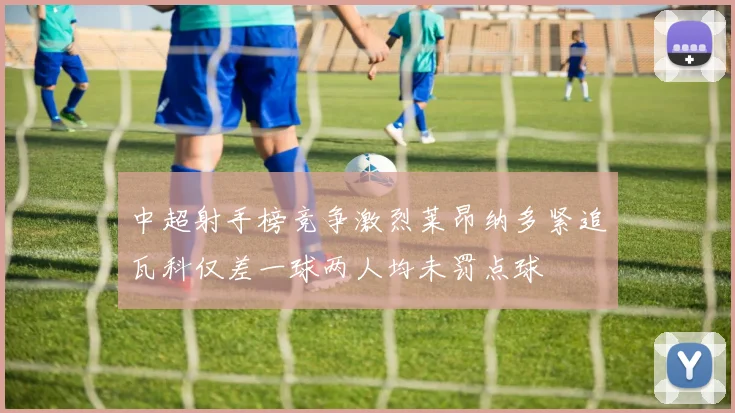 中超射手榜竞争激烈莱昂纳多紧追瓦科仅差一球两人均未罚点球
