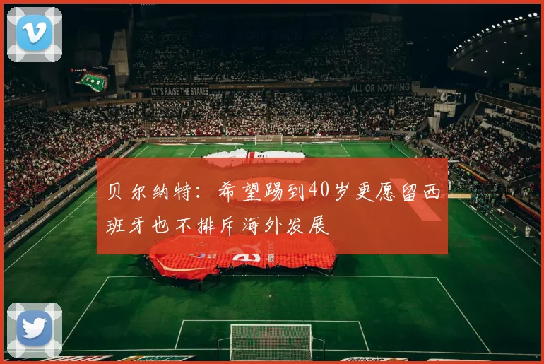 贝尔纳特：希望踢到40岁更愿留西班牙也不排斥海外发展