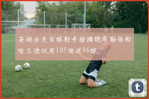 英超历史百球射手榜揭晓希勒领衔哈兰德仅用105场进96球