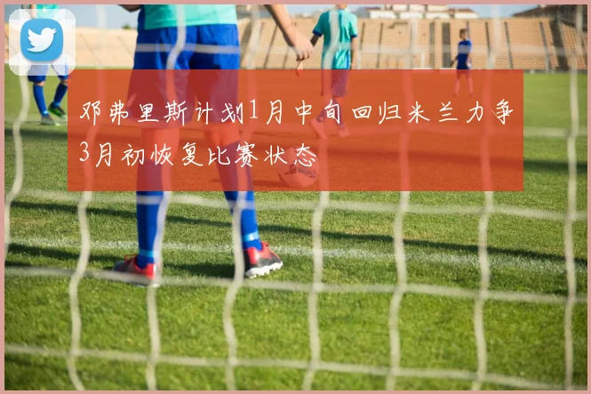 邓弗里斯计划1月中旬回归米兰力争3月初恢复比赛状态