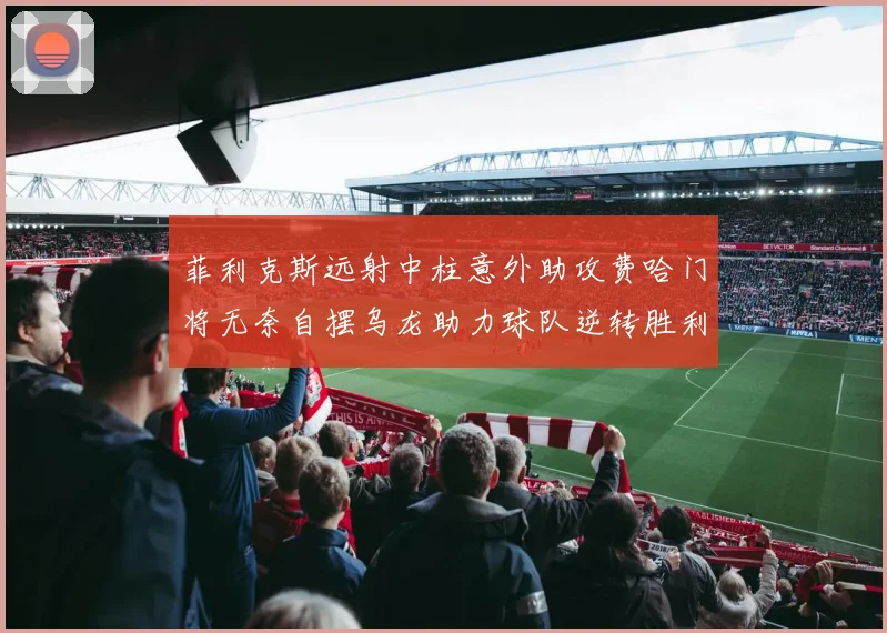 菲利克斯远射中柱意外助攻费哈门将无奈自摆乌龙助力球队逆转胜利