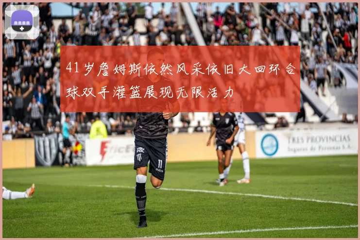 41岁詹姆斯依然风采依旧大回环合球双手灌篮展现无限活力