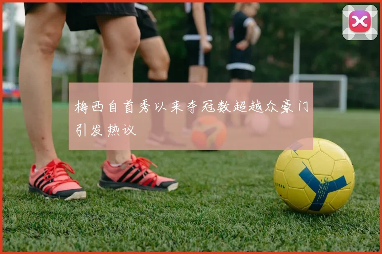 梅西自首秀以来夺冠数超越众豪门引发热议
