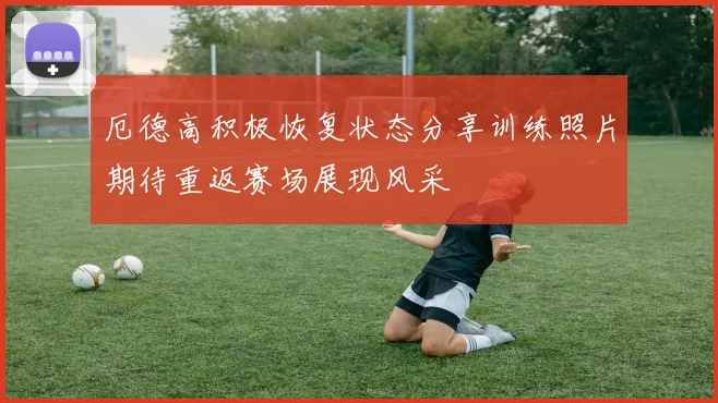 厄德高积极恢复状态分享训练照片期待重返赛场展现风采