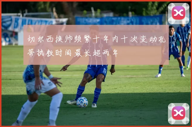 切尔西换帅频繁十年内十次变动孔蒂执教时间最长超两年